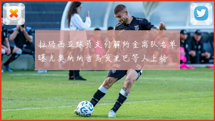 拉玛西亚球员支付解约金离队名单曝光奥纳纳吉乌莫里巴等人上榜