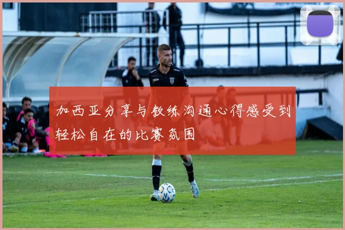 加西亚分享与教练沟通心得感受到轻松自在的比赛氛围