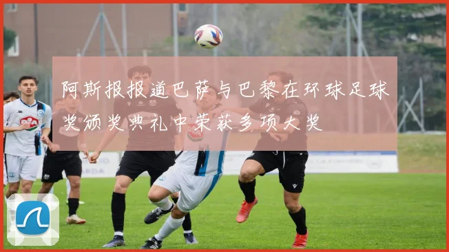 阿斯报报道巴萨与巴黎在环球足球奖颁奖典礼中荣获多项大奖
