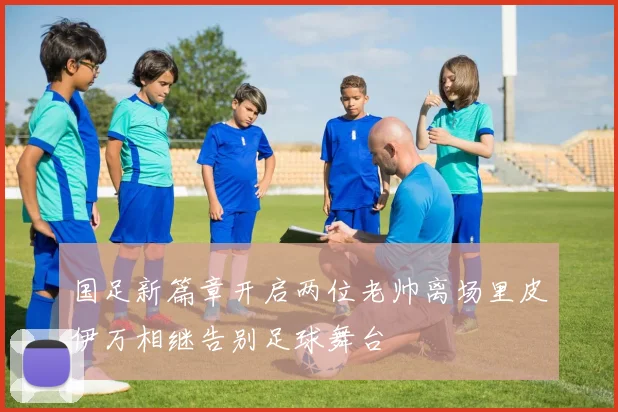 国足新篇章开启两位老帅离场里皮伊万相继告别足球舞台