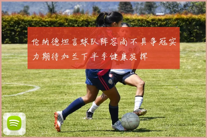 伦纳德坦言球队阵容尚不具争冠实力期待加兰下半季健康发挥