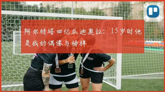 阿尔特塔回忆瓜迪奥拉：15岁时他是我的偶像与榜样
