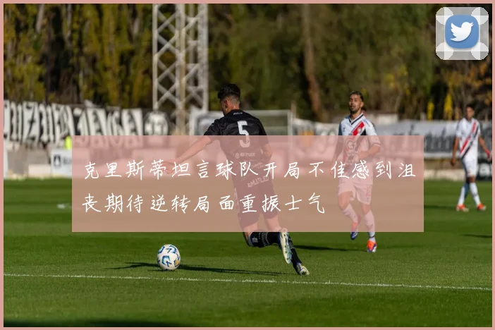 克里斯蒂坦言球队开局不佳感到沮丧期待逆转局面重振士气
