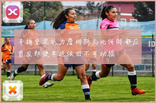 夸梅坚定认为詹姆斯无论何时都应首发即使年迈依旧不可动摇