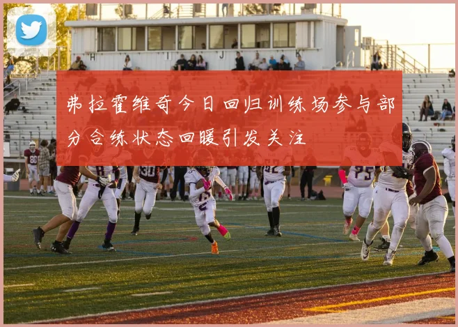 弗拉霍维奇今日回归训练场参与部分合练状态回暖引发关注