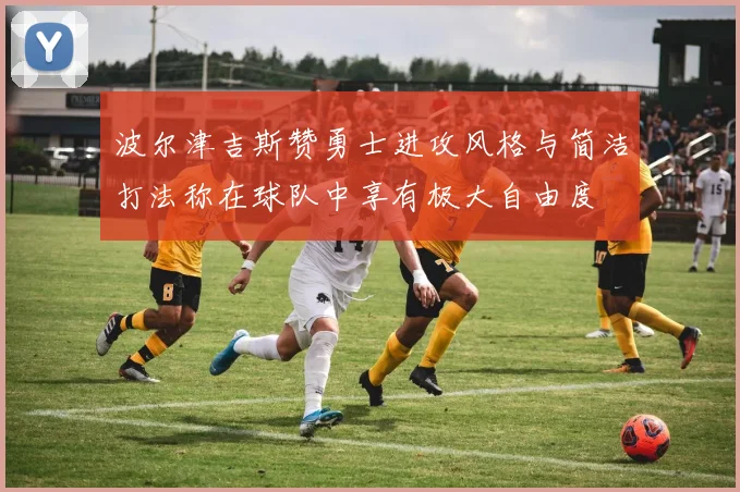 波尔津吉斯赞勇士进攻风格与简洁打法称在球队中享有极大自由度