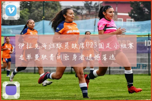 伊拉克海归球员缺席U23国足小组赛名单曼联青训出身者遗憾落选