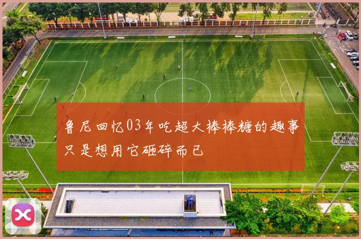 鲁尼回忆03年吃超大棒棒糖的趣事只是想用它砸碎而已