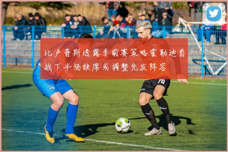 比卢普斯透露季前赛策略霍勒迪首战下半场缺席或调整先发阵容