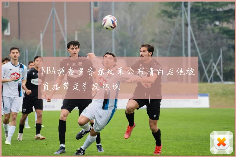 NBA调查罗齐尔结果公布清白后他被直接带走引发热议