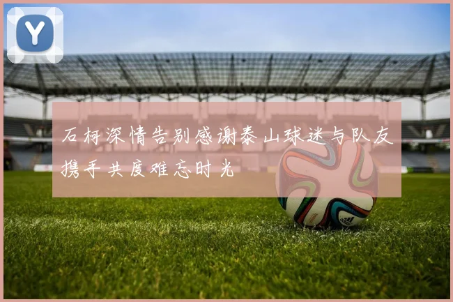 石柯深情告别感谢泰山球迷与队友携手共度难忘时光