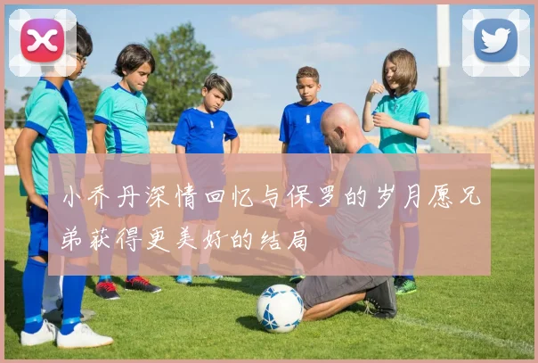 小乔丹深情回忆与保罗的岁月愿兄弟获得更美好的结局