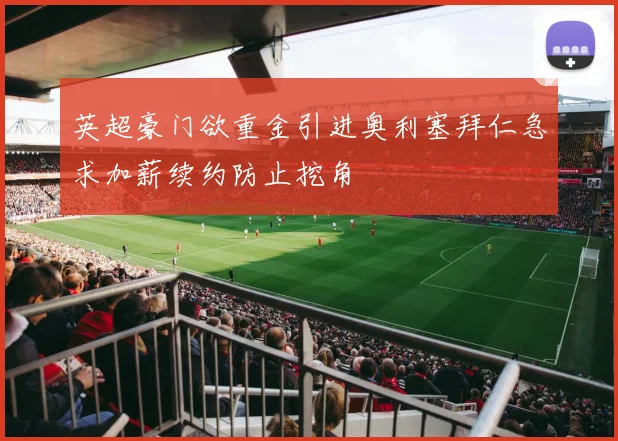 英超豪门欲重金引进奥利塞拜仁急求加薪续约防止挖角