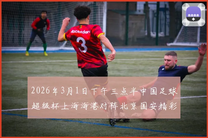 2026年3月1日下午三点半中国足球超级杯上海海港对阵北京国安精彩对决即将上演