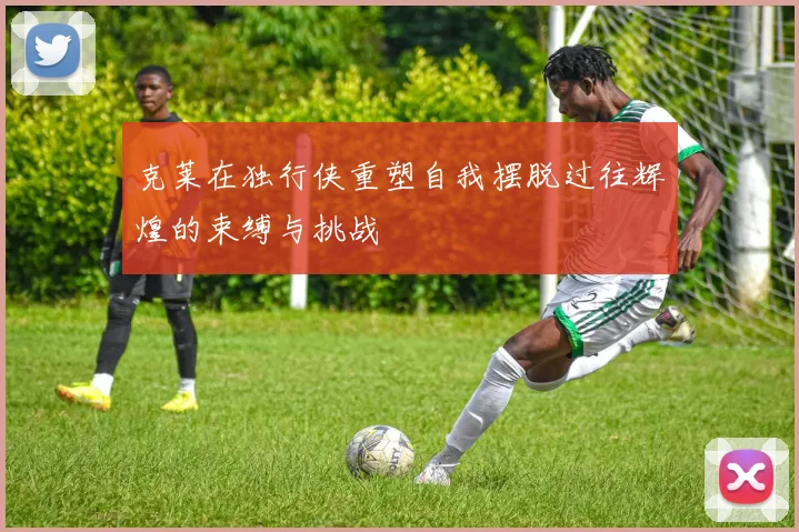 克莱在独行侠重塑自我摆脱过往辉煌的束缚与挑战