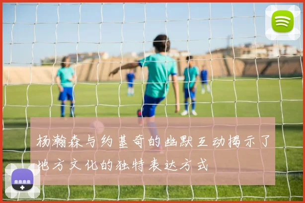 杨瀚森与约基奇的幽默互动揭示了地方文化的独特表达方式