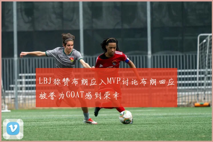 LBJ称赞布朗应入MVP讨论布朗回应被誉为GOAT感到荣幸