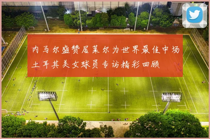 内马尔盛赞居莱尔为世界最佳中场土耳其美女球员专访精彩回顾