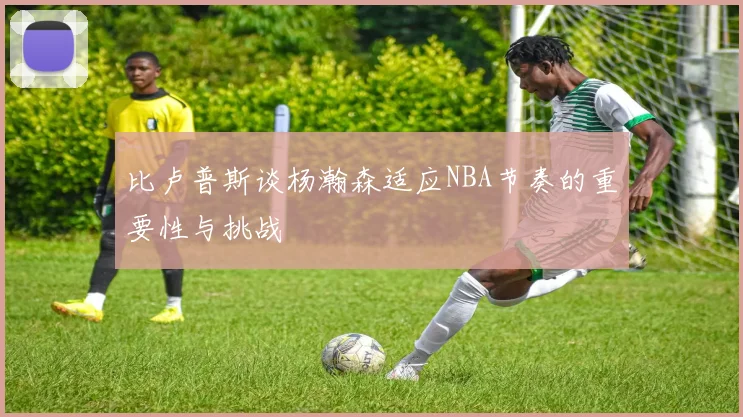 比卢普斯谈杨瀚森适应NBA节奏的重要性与挑战