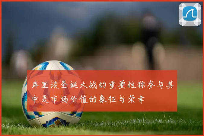 库里谈圣诞大战的重要性称参与其中是市场价值的象征与荣幸