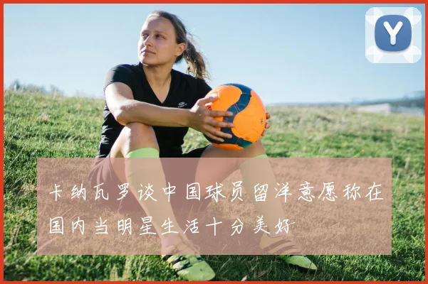 卡纳瓦罗谈中国球员留洋意愿称在国内当明星生活十分美好