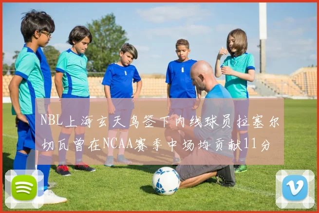 NBL上海玄天鸟签下内线球员拉塞尔切瓦曾在NCAA赛季中场均贡献11分8篮板
