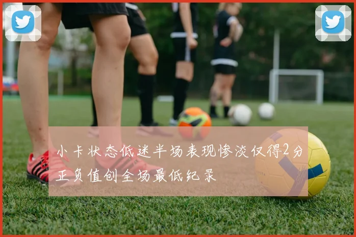 小卡状态低迷半场表现惨淡仅得2分正负值创全场最低纪录