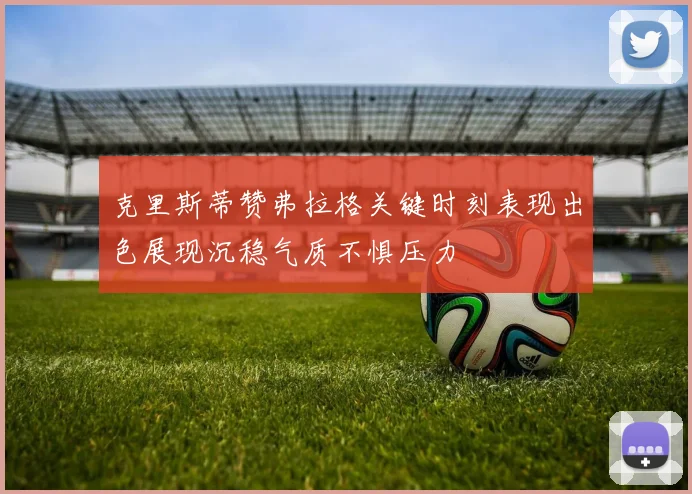 克里斯蒂赞弗拉格关键时刻表现出色展现沉稳气质不惧压力