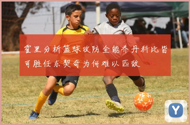 霍里分析篮球攻防全能乔丹科比皆可胜任东契奇为何难以匹敌