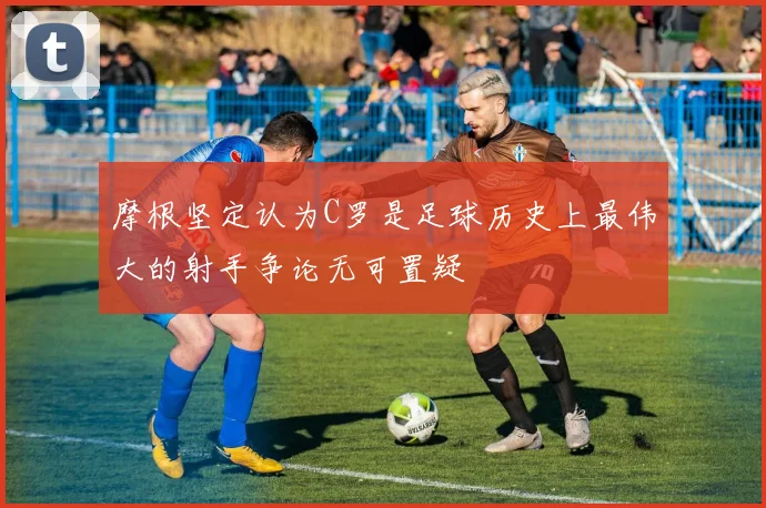 摩根坚定认为C罗是足球历史上最伟大的射手争论无可置疑