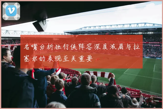 名嘴分析独行侠阵容深度浓眉与拉塞尔的表现至关重要