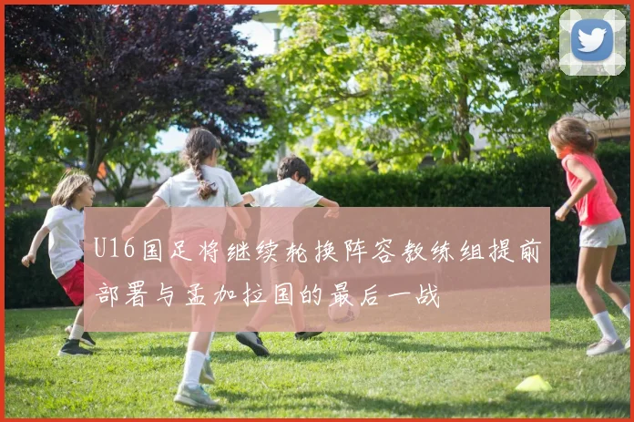 U16国足将继续轮换阵容教练组提前部署与孟加拉国的最后一战