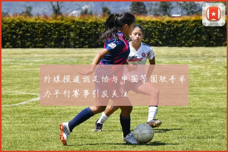 外媒报道俄足协与中国等国联手举办平行赛事引发关注