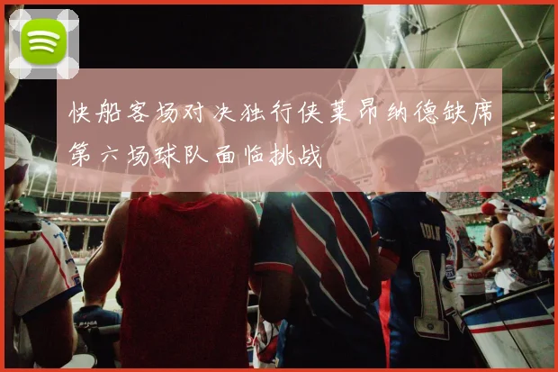 快船客场对决独行侠莱昂纳德缺席第六场球队面临挑战