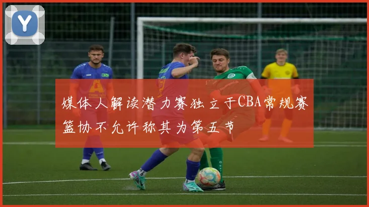 媒体人解读潜力赛独立于CBA常规赛篮协不允许称其为第五节