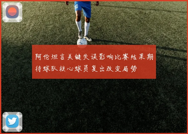 阿伦坦言关键失误影响比赛结果期待球队核心球员复出改变局势