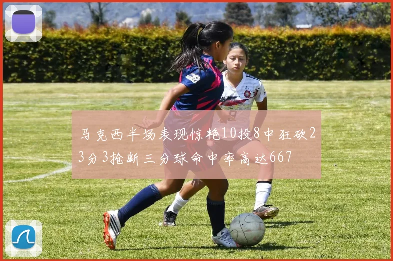 马克西半场表现惊艳10投8中狂砍23分3抢断三分球命中率高达667