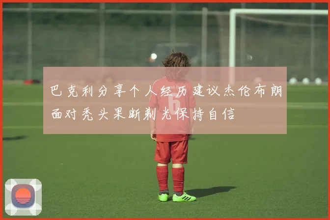 巴克利分享个人经历建议杰伦布朗面对秃头果断剃光保持自信