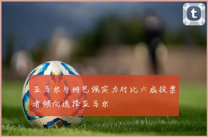 亚马尔与姆巴佩实力对比六成投票者倾向选择亚马尔