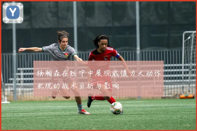 杨瀚森在防守中展现威慑力大动作犯规的战术分析与影响