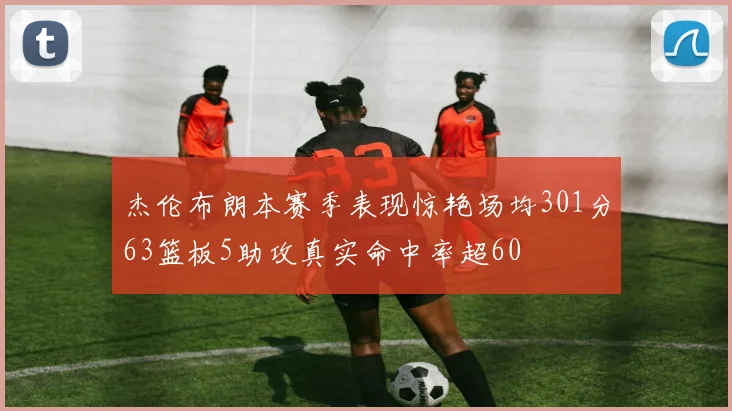 杰伦布朗本赛季表现惊艳场均301分63篮板5助攻真实命中率超60