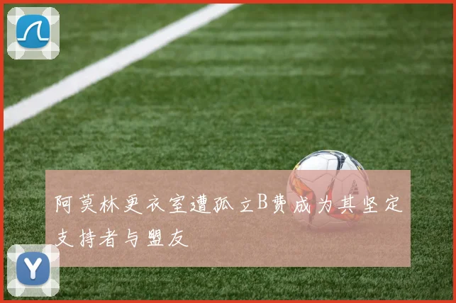 阿莫林更衣室遭孤立B费成为其坚定支持者与盟友
