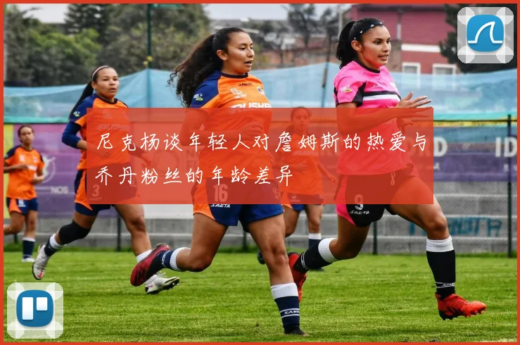 尼克杨谈年轻人对詹姆斯的热爱与乔丹粉丝的年龄差异