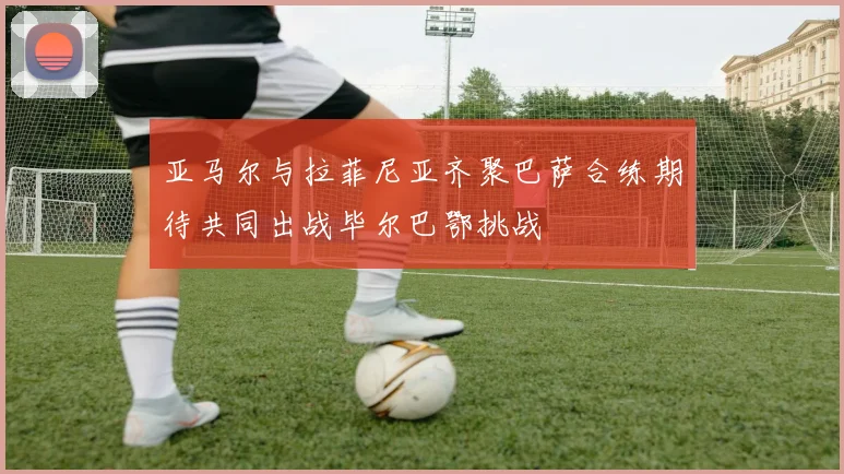 亚马尔与拉菲尼亚齐聚巴萨合练期待共同出战毕尔巴鄂挑战