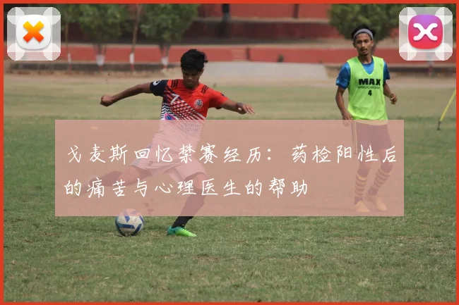 戈麦斯回忆禁赛经历：药检阳性后的痛苦与心理医生的帮助