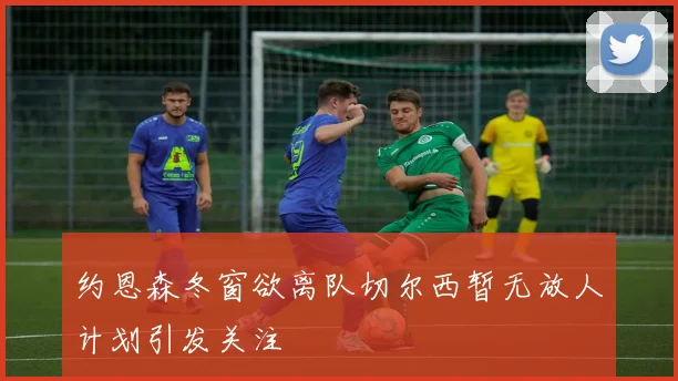 约恩森冬窗欲离队切尔西暂无放人计划引发关注