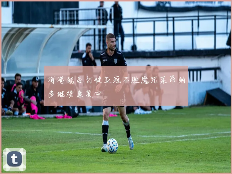 海港能否打破亚冠不胜魔咒莱昂纳多继续康复中