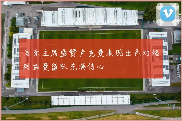 马竞主席盛赞卢克曼表现出色对格列兹曼留队充满信心