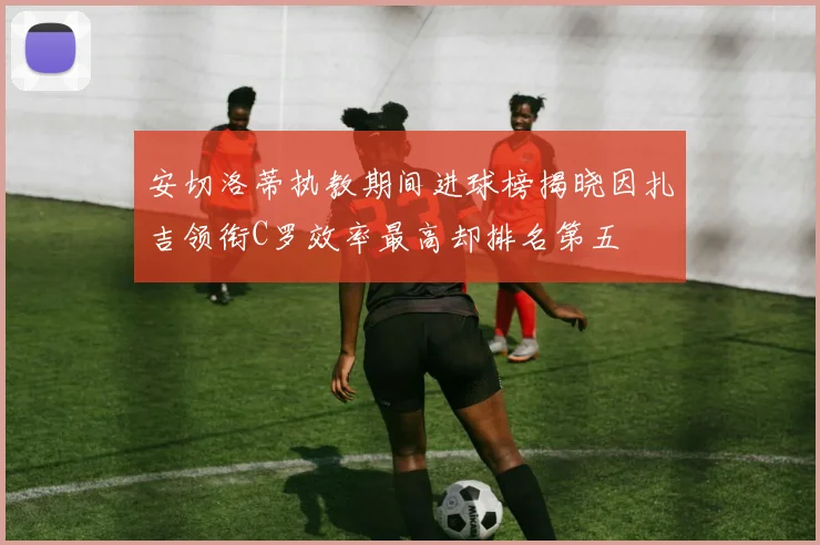 安切洛蒂执教期间进球榜揭晓因扎吉领衔C罗效率最高却排名第五