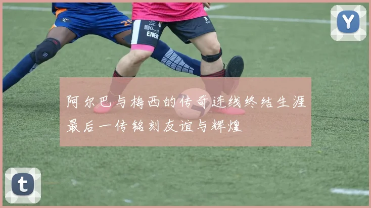 阿尔巴与梅西的传奇连线终结生涯最后一传铭刻友谊与辉煌
